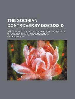 The Socinian Controversy Discuss'D; Wherein the Chief of the Socinian Tracts Are Consider'D The Socinian Controversy Discuss'D; Wherein the Chief of the Socinian Tracts Are Consider'D