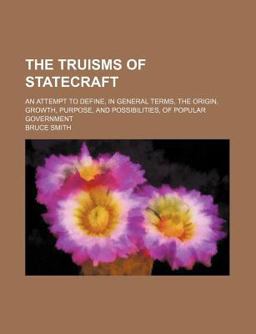 The Truisms of Statecraft; an Attempt to Define, in General Terms, the Origin, Growth, Purpose, and Possibilities, of Popular Government