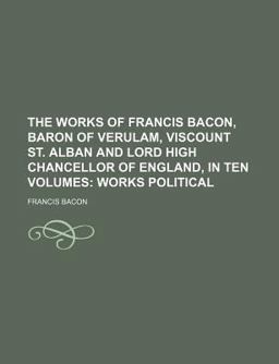 The Works of Francis Bacon, Baron of Verulam, Viscount St Alban and Lord High Chancellor of England, in Ten Volumes; Works Political