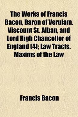 The Works of Francis Bacon, Baron of Verulam, Viscount St Alban, and Lord High Chancellor of England; Law Tracts Maxims of the Law