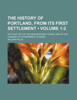 The History of Portland, from Its First Settlement; with Notices of the Neighbouring Towns, and of the Changes of Government in Maine