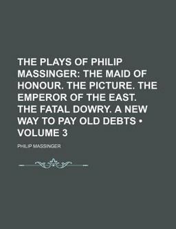 The Plays of Philip Massinger; the Maid of Honour the Picture the Emperor of the East the Fatal Dowry a New Way to Pay Old Debts