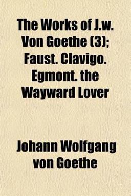 The Works of J W Von Goethe; Faust Clavigo Egmont the Wayward Lover