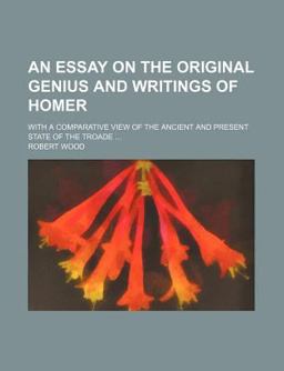 An Essay on the Original Genius and Writings of Homer; with a Comparative View of the Ancient and Present State of the Troade