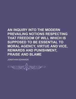 An Inquiry into the Modern Prevailing Notions Respecting That Freedom of Will Which Is Supposed to Be Essential to Moral Agency, Virtue And