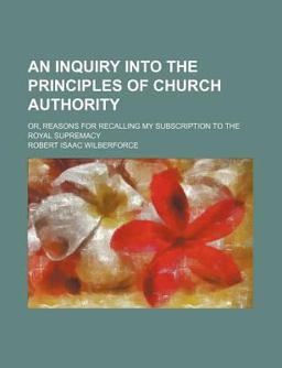 An Inquiry into the Principles of Church Authority; or, Reasons for Recalling My Subscription to the Royal Supremacy