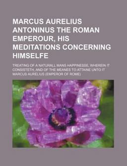Marcus Aurelius Antoninus the Roman Emperour, His Meditations Concerning Himselfe