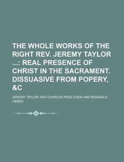 The Whole Works of the Right Rev Jeremy Taylor; Real Presence of Christ in the Sacrament Dissuasive from Popery