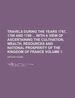 Travels During the Years 1787, 1788 and 1789 with a View of Ascertaining the Cultivation, Wealth, Resources and National Prosperity Of Travels During the Years 1787, 1788 and 1789 with a View of Ascertaining the Cultivation, Wealth, Resources and National Prosperity Of