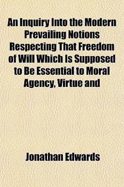 An Inquiry into the Modern Prevailing Notions Respecting That Freedom of Will Which Is Supposed to Be Essential to Moral Agency, Virtue And