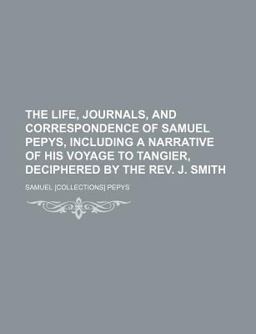 The Life, Journals, and Correspondence of Samuel Pepys, Including a Narrative of His Voyage to Tangier, Deciphered by the Rev J Smith