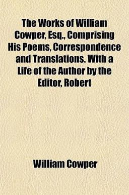 The Works of William Cowper, Esq , Comprising His Poems, Correspondence and Translations with a Life of the Author by the Editor, Robert