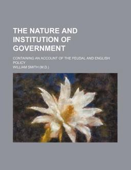 The Nature and Institution of Government; Containing an Account of the Feudal and English Policy