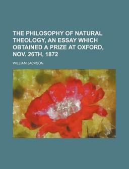 The Philosophy of Natural Theology, an Essay Which Obtained a Prize at Oxford, Nov 26th 1872 The Philosophy of Natural Theology, an Essay Which Obtained a Prize at Oxford, Nov 26th 1872
