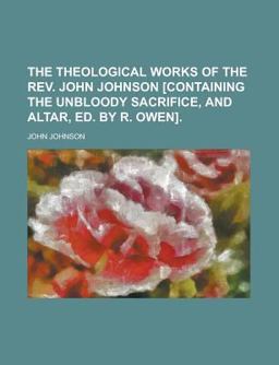 The Theological Works of the Rev John Johnson [Containing the Unbloody Sacrifice, and Altar, Ed by R Owen]