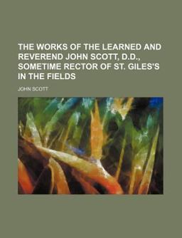 The Works of the Learned and Reverend John Scott, D D , Sometime Rector of St Giles's in the Fields