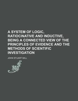 A System of Logic, Ratiocinative and Inductive, Being a Connected View of the Principles of Evidence and the Methods of Scientific Investigation