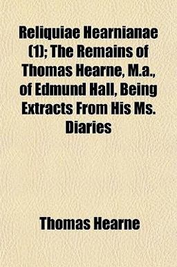 Reliquiae Hearnianae; the Remains of Thomas Hearne, M a , of Edmund Hall, Being Extracts from His Ms Diaries