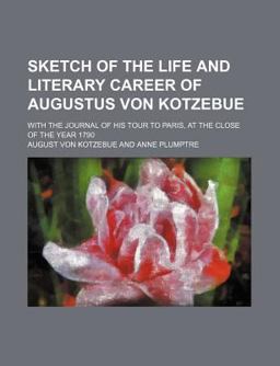 Sketch of the Life and Literary Career of Augustus Von Kotzebue; with the Journal of His Tour to Paris, at the Close of the Year 1790