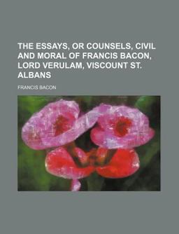 The Essays, or Counsels, Civil and Moral of Francis Bacon, Lord Verulam, Viscount St Albans