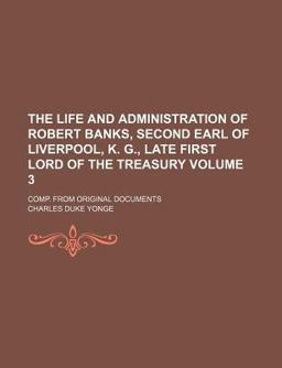 The Life and Administration of Robert Banks, Second Earl of Liverpool, K G , Late First Lord of the Treasury; Comp from Original Documents
