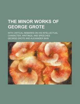 The Minor Works of George Grote; with Critical Remarks on His Intellectual Character, Writings, and Speeches