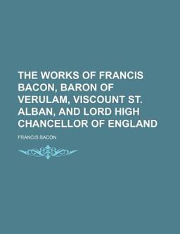 The Works of Francis Bacon, Baron of Verulam, Viscount St Alban, and Lord High Chancellor of England