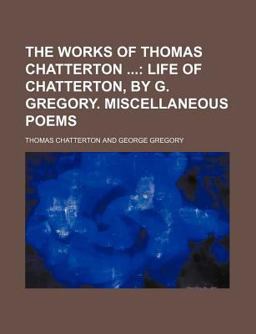 The Works of Thomas Chatterton; Life of Chatterton, by G Gregory Miscellaneous Poems