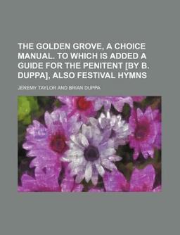 The Golden Grove, a Choice Manual to Which Is Added a Guide for the Penitent [by B Duppa], Also Festival Hymns