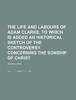The Life and Labours of Adam Clarke to Which Is Added an Historical Sketch of the Controversy Concerning the Sonship of Christ