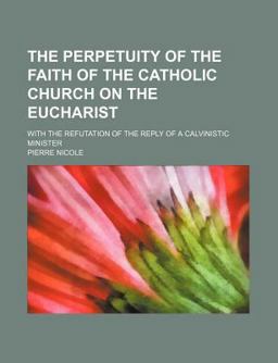 The Perpetuity of the Faith of the Catholic Church on the Eucharist; with the Refutation of the Reply of a Calvinistic Minister