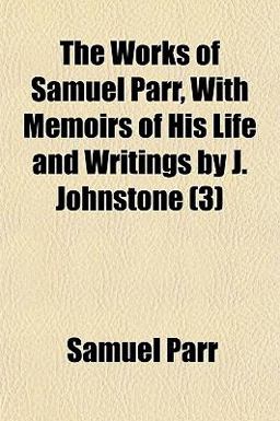 The Works of Samuel Parr, with Memoirs of His Life and Writings by J Johnstone The Works of Samuel Parr, with Memoirs of His Life and Writings by J Johnstone