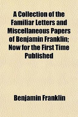 A Collection of the Familiar Letters and Miscellaneous Papers of Benjamin Franklin; Now for the First Time Published