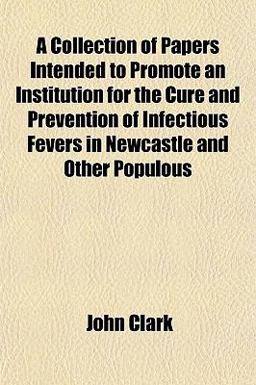 A Collection of Papers Intended to Promote an Institution for the Cure and Prevention of Infectious Fevers in Newcastle and Other Populous