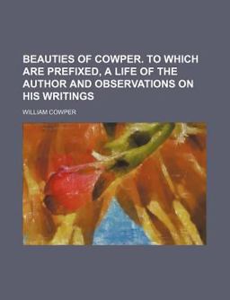 Beauties of Cowper; to Which Are Prefixed, a Life of the Author and Observations on His Writings