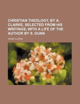 Christian Theology, by a Clarke, Selected from His Writings, with a Life of the Author by S Dunn