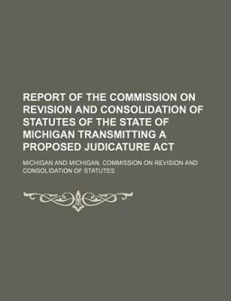 Report of the Commission on Revision and Consolidation of Statutes of the State of Michigan Transmitting a Proposed Judicature Act