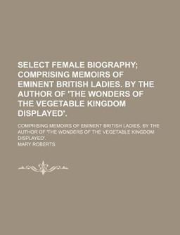 Select Female Biography; Comprising Memoirs of Eminent British Ladies by the Author of 'the Wonders of the Vegetable Kingdom Displayed'