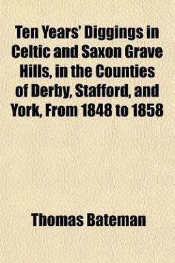 Ten Years' Diggings in Celtic and Saxon Grave Hills, in the Counties of Derby, Stafford, and York, from 1848 To 1858