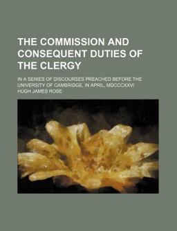 The Commission and Consequent Duties of the Clergy; in a Series of Discourses Preached Before the University of Cambridge, in April, Mdcccxxvi