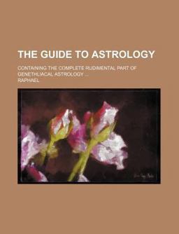 The Guide to Astrology; Containing the Complete Rudimental Part of Genethliacal Astrology The Guide to Astrology; Containing the Complete Rudimental Part of Genethliacal Astrology