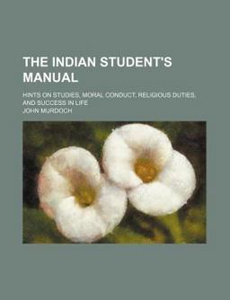 The Indian Student's Manual; Hints on Studies, Moral Conduct, Religious Duties, and Success in Life