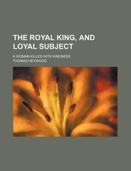 The Royal King, and Loyal Subject; a Woman Killed with Kindness