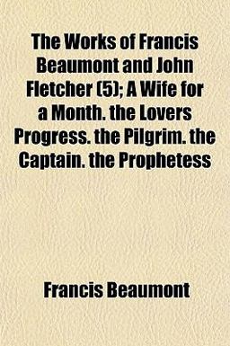 The Works of Francis Beaumont and John Fletcher; a Wife for a Month the Lovers Progress the Pilgrim the Captain the Prophetess