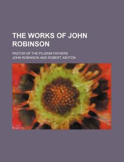 The Works of John Robinson; Pastor of the Pilgrim Fathers The Works of John Robinson; Pastor of the Pilgrim Fathers