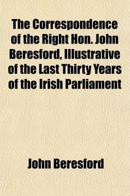The Correspondence of the Right Hon John Beresford, Illustrative of the Last Thirty Years of the Irish Parliament
