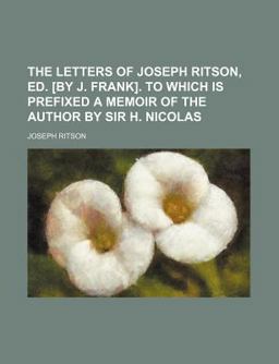 The Letters of Joseph Ritson, Ed [by J Frank] to Which Is Prefixed a Memoir of the Author by Sir H Nicolas