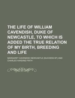 The Life of William Cavendish, Duke of Newcastle, to Which Is Added the True Relation of My Birth, Breeding and Life