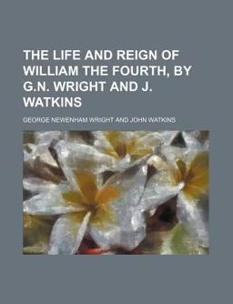 The Life and Reign of William the Fourth, by G N Wright and J Watkins