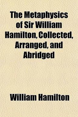 The Metaphysics of Sir William Hamilton, Collected, Arranged, and Abridged